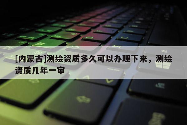 [內(nèi)蒙古]測(cè)繪資質(zhì)多久可以辦理下來，測(cè)繪資質(zhì)幾年一審