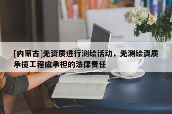 [內(nèi)蒙古]無資質(zhì)進(jìn)行測(cè)繪活動(dòng)，無測(cè)繪資質(zhì)承攬工程應(yīng)承擔(dān)的法律責(zé)任