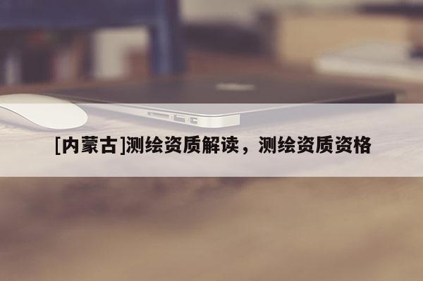 [內(nèi)蒙古]測(cè)繪資質(zhì)解讀，測(cè)繪資質(zhì)資格