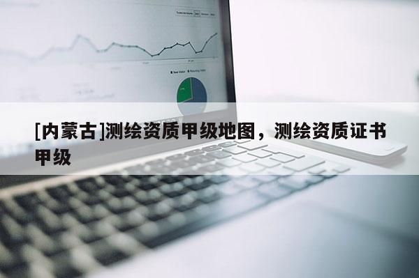 [內(nèi)蒙古]測(cè)繪資質(zhì)甲級(jí)地圖，測(cè)繪資質(zhì)證書甲級(jí)