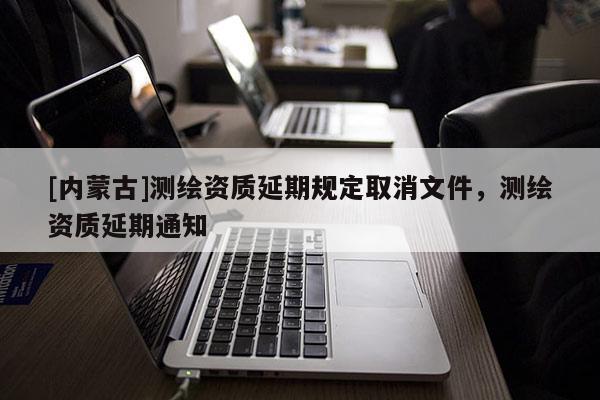 [內(nèi)蒙古]測(cè)繪資質(zhì)延期規(guī)定取消文件，測(cè)繪資質(zhì)延期通知