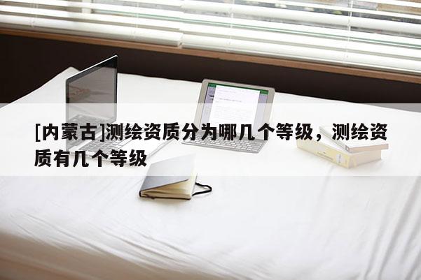 [內(nèi)蒙古]測(cè)繪資質(zhì)分為哪幾個(gè)等級(jí)，測(cè)繪資質(zhì)有幾個(gè)等級(jí)