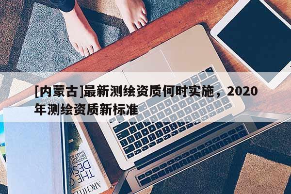 [內(nèi)蒙古]最新測(cè)繪資質(zhì)何時(shí)實(shí)施，2020年測(cè)繪資質(zhì)新標(biāo)準(zhǔn)
