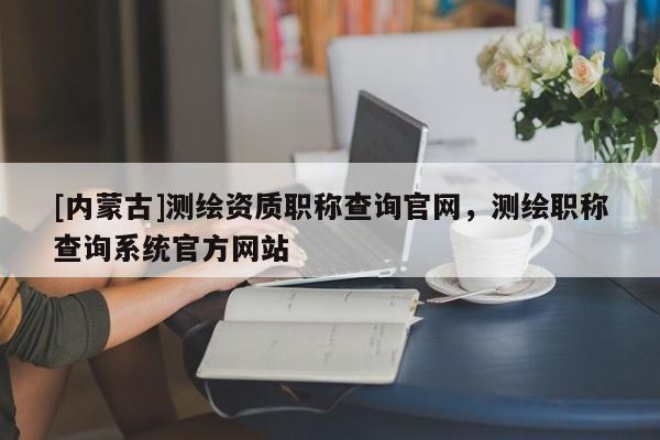 [內(nèi)蒙古]測繪資質(zhì)職稱查詢官網(wǎng)，測繪職稱查詢系統(tǒng)官方網(wǎng)站