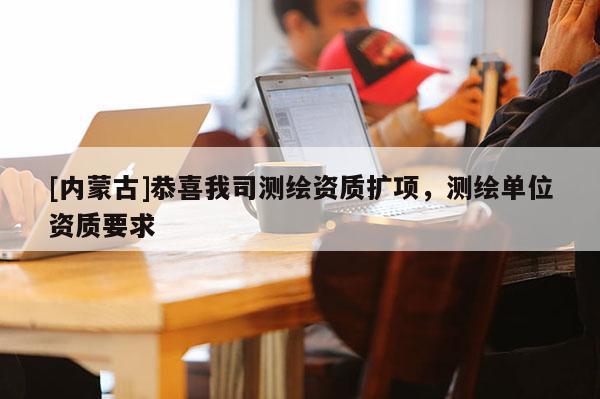 [內(nèi)蒙古]恭喜我司測繪資質(zhì)擴項，測繪單位資質(zhì)要求