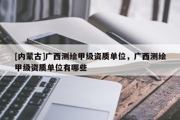 [內(nèi)蒙古]廣西測繪甲級資質(zhì)單位，廣西測繪甲級資質(zhì)單位有哪些
