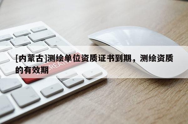 [內(nèi)蒙古]測(cè)繪單位資質(zhì)證書到期，測(cè)繪資質(zhì)的有效期