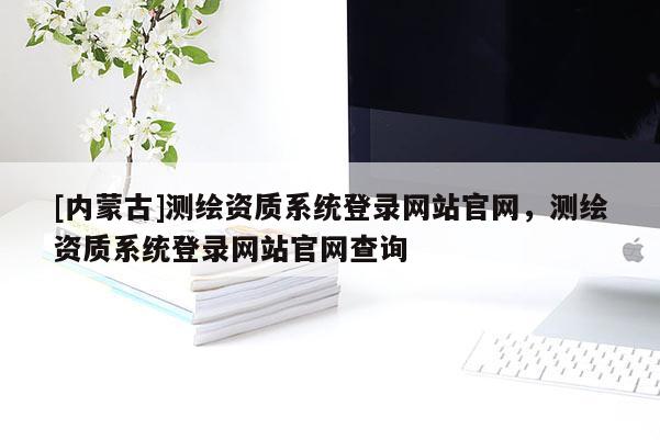 [內(nèi)蒙古]測(cè)繪資質(zhì)系統(tǒng)登錄網(wǎng)站官網(wǎng)，測(cè)繪資質(zhì)系統(tǒng)登錄網(wǎng)站官網(wǎng)查詢