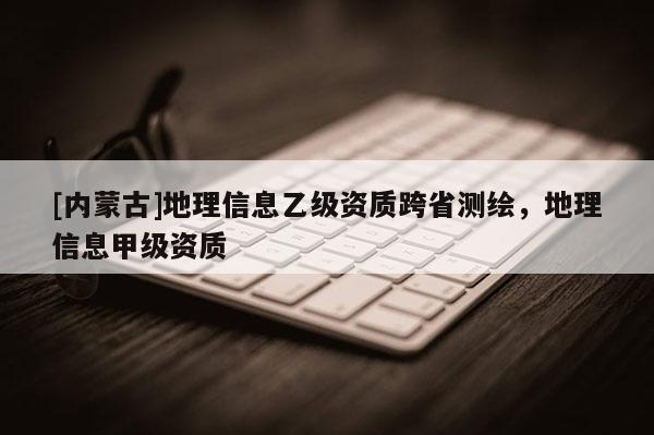 [內(nèi)蒙古]地理信息乙級資質(zhì)跨省測繪，地理信息甲級資質(zhì)