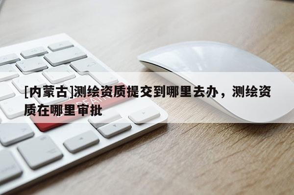 [內(nèi)蒙古]測繪資質(zhì)提交到哪里去辦，測繪資質(zhì)在哪里審批