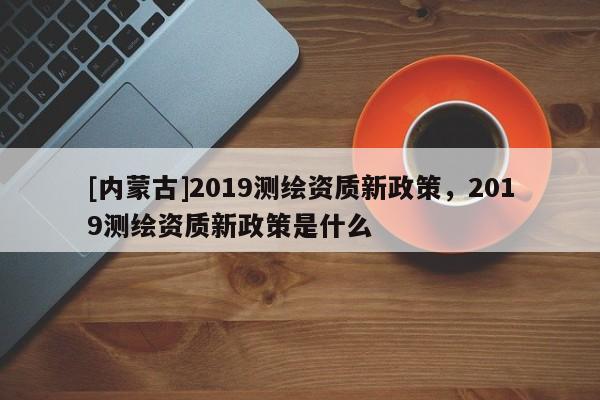 [內(nèi)蒙古]2019測(cè)繪資質(zhì)新政策，2019測(cè)繪資質(zhì)新政策是什么