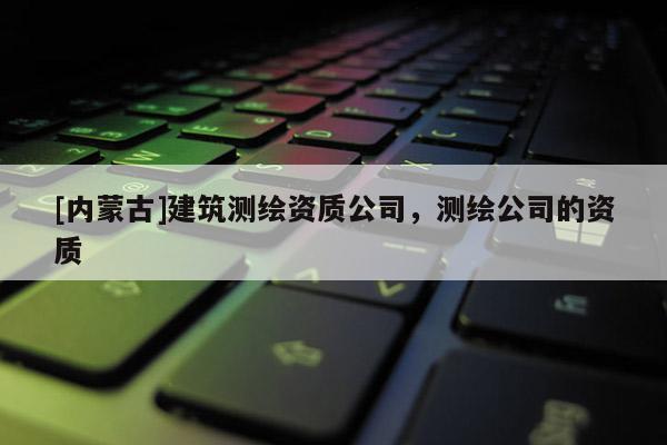 [內(nèi)蒙古]建筑測繪資質(zhì)公司，測繪公司的資質(zhì)