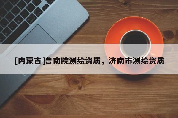 [內(nèi)蒙古]魯南院測(cè)繪資質(zhì)，濟(jì)南市測(cè)繪資質(zhì)