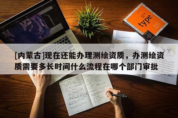 [內(nèi)蒙古]現(xiàn)在還能辦理測(cè)繪資質(zhì)，辦測(cè)繪資質(zhì)需要多長(zhǎng)時(shí)間什么流程在哪個(gè)部門審批