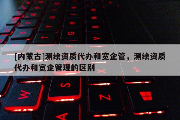[內蒙古]測繪資質代辦和寬企管，測繪資質代辦和寬企管理的區(qū)別