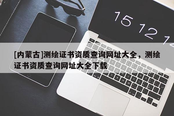 [內(nèi)蒙古]測(cè)繪證書(shū)資質(zhì)查詢網(wǎng)址大全，測(cè)繪證書(shū)資質(zhì)查詢網(wǎng)址大全下載