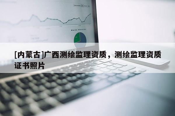 [內(nèi)蒙古]廣西測(cè)繪監(jiān)理資質(zhì)，測(cè)繪監(jiān)理資質(zhì)證書照片