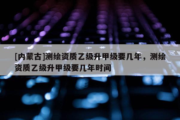 [內(nèi)蒙古]測繪資質(zhì)乙級(jí)升甲級(jí)要幾年，測繪資質(zhì)乙級(jí)升甲級(jí)要幾年時(shí)間