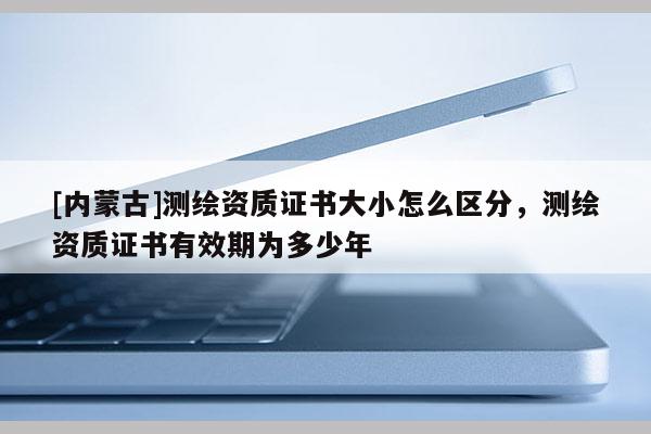 [內蒙古]測繪資質證書大小怎么區(qū)分，測繪資質證書有效期為多少年