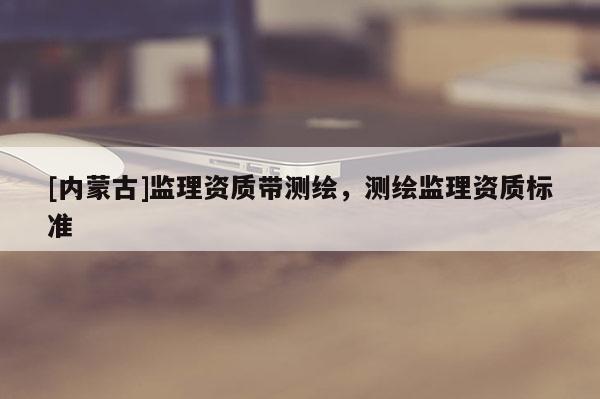 [內(nèi)蒙古]監(jiān)理資質(zhì)帶測繪，測繪監(jiān)理資質(zhì)標(biāo)準(zhǔn)