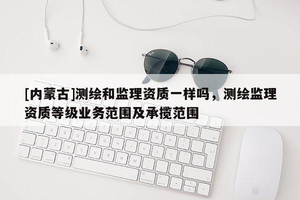 [內(nèi)蒙古]測繪和監(jiān)理資質(zhì)一樣嗎，測繪監(jiān)理資質(zhì)等級業(yè)務(wù)范圍及承攬范圍