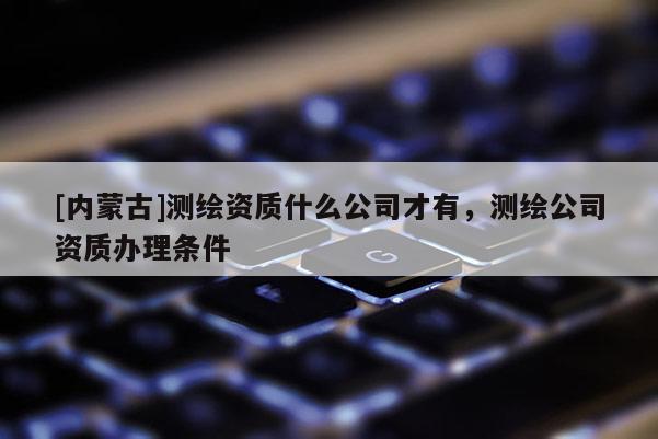 [內(nèi)蒙古]測繪資質(zhì)什么公司才有，測繪公司資質(zhì)辦理?xiàng)l件
