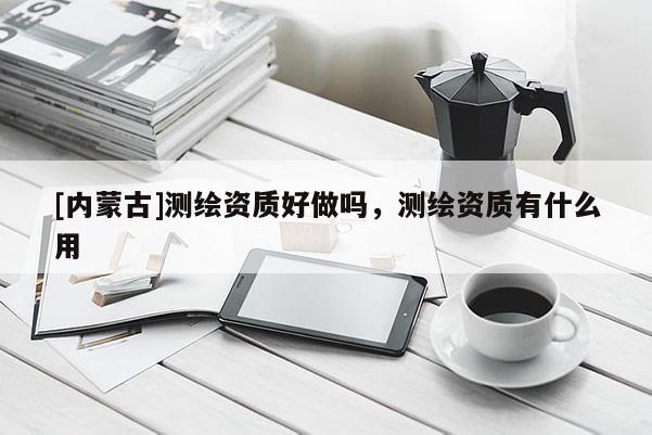[內(nèi)蒙古]測(cè)繪資質(zhì)好做嗎，測(cè)繪資質(zhì)有什么用