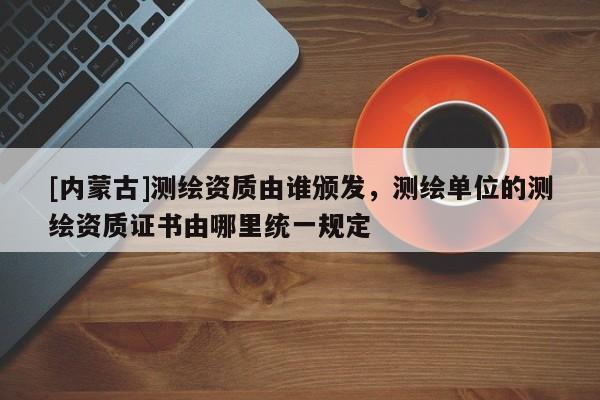 [內(nèi)蒙古]測(cè)繪資質(zhì)由誰(shuí)頒發(fā)，測(cè)繪單位的測(cè)繪資質(zhì)證書由哪里統(tǒng)一規(guī)定