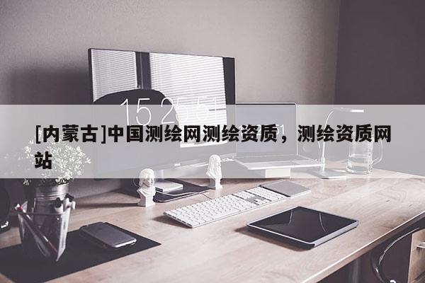 [內(nèi)蒙古]中國測繪網(wǎng)測繪資質(zhì)，測繪資質(zhì)網(wǎng)站