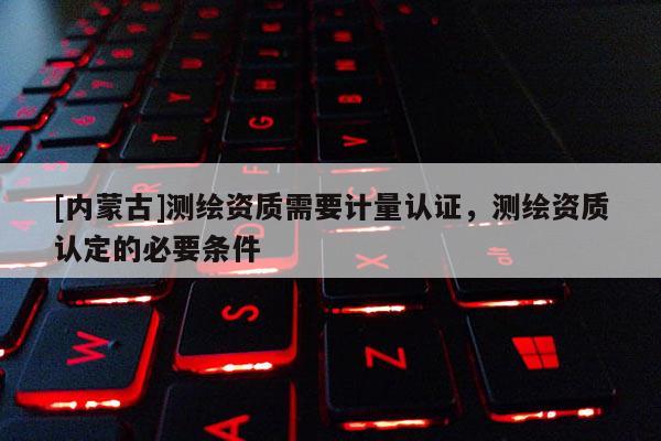 [內(nèi)蒙古]測繪資質(zhì)需要計量認(rèn)證，測繪資質(zhì)認(rèn)定的必要條件