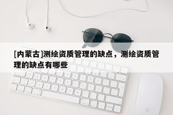 [內(nèi)蒙古]測繪資質(zhì)管理的缺點(diǎn)，測繪資質(zhì)管理的缺點(diǎn)有哪些