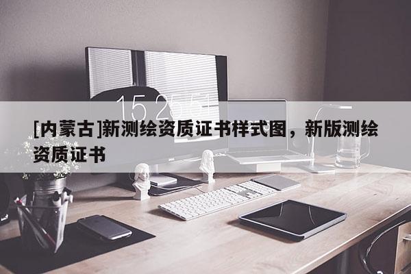 [內(nèi)蒙古]新測繪資質(zhì)證書樣式圖，新版測繪資質(zhì)證書