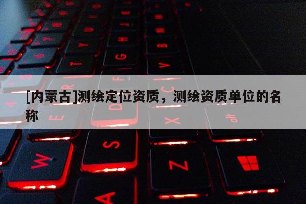 [內(nèi)蒙古]測繪定位資質(zhì)，測繪資質(zhì)單位的名稱