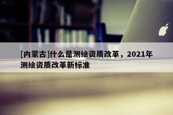 [內蒙古]什么是測繪資質改革，2021年測繪資質改革新標準