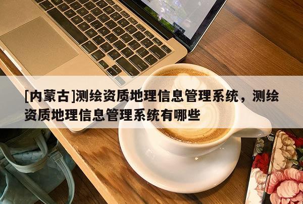 [內(nèi)蒙古]測繪資質(zhì)地理信息管理系統(tǒng)，測繪資質(zhì)地理信息管理系統(tǒng)有哪些
