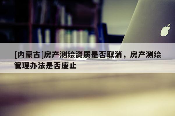 [內(nèi)蒙古]房產(chǎn)測繪資質(zhì)是否取消，房產(chǎn)測繪管理辦法是否廢止