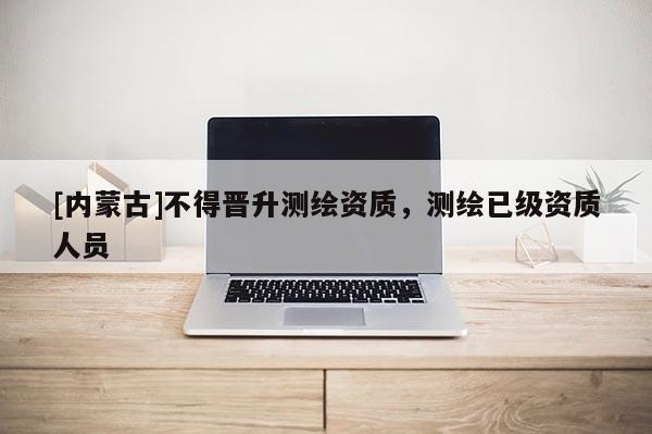 [內(nèi)蒙古]不得晉升測繪資質(zhì)，測繪已級資質(zhì)人員