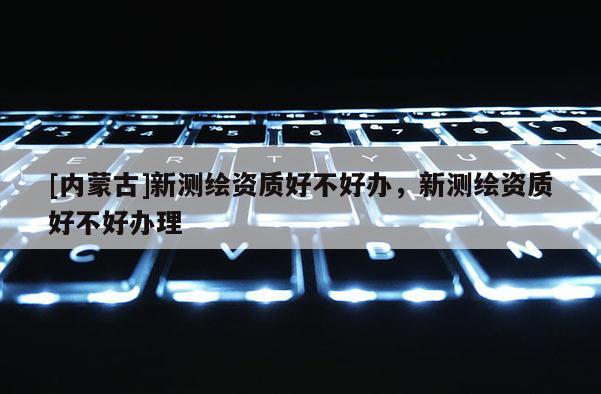 [內蒙古]新測繪資質好不好辦，新測繪資質好不好辦理