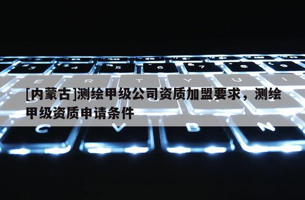[內(nèi)蒙古]測繪甲級公司資質(zhì)加盟要求，測繪甲級資質(zhì)申請條件