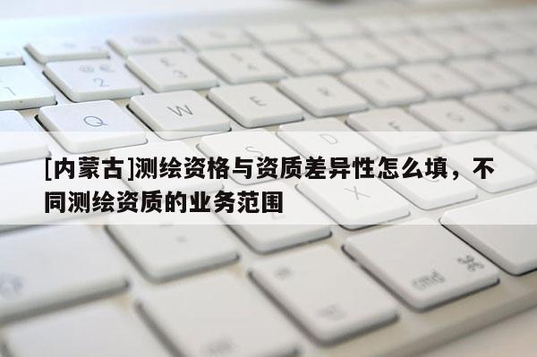 [內(nèi)蒙古]測繪資格與資質(zhì)差異性怎么填，不同測繪資質(zhì)的業(yè)務(wù)范圍