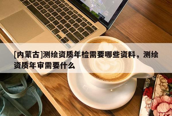 [內(nèi)蒙古]測繪資質(zhì)年檢需要哪些資料，測繪資質(zhì)年審需要什么