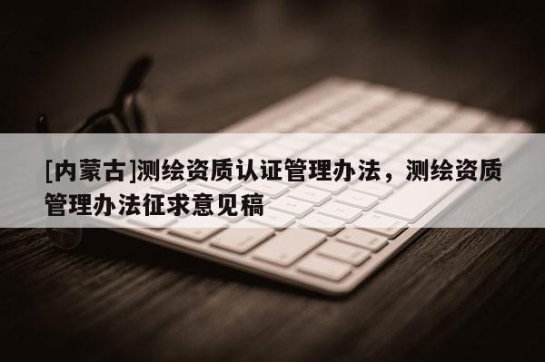 [內(nèi)蒙古]測繪資質(zhì)認(rèn)證管理辦法，測繪資質(zhì)管理辦法征求意見稿