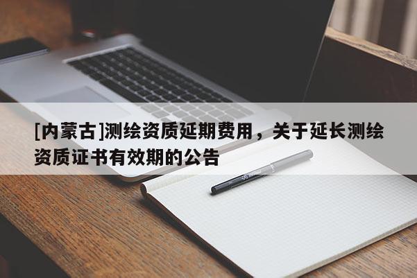 [內(nèi)蒙古]測(cè)繪資質(zhì)延期費(fèi)用，關(guān)于延長(zhǎng)測(cè)繪資質(zhì)證書有效期的公告