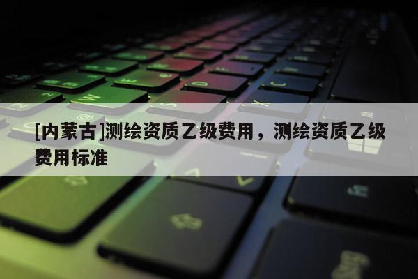[內(nèi)蒙古]測(cè)繪資質(zhì)乙級(jí)費(fèi)用，測(cè)繪資質(zhì)乙級(jí)費(fèi)用標(biāo)準(zhǔn)