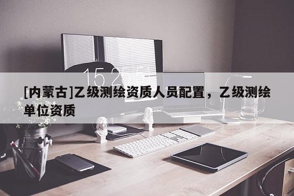 [內(nèi)蒙古]乙級(jí)測(cè)繪資質(zhì)人員配置，乙級(jí)測(cè)繪單位資質(zhì)