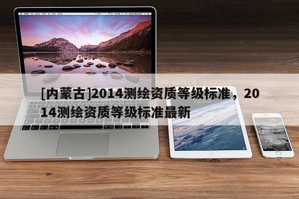 [內(nèi)蒙古]2014測(cè)繪資質(zhì)等級(jí)標(biāo)準(zhǔn)，2014測(cè)繪資質(zhì)等級(jí)標(biāo)準(zhǔn)最新