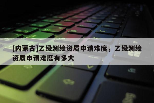 [內(nèi)蒙古]乙級(jí)測(cè)繪資質(zhì)申請(qǐng)難度，乙級(jí)測(cè)繪資質(zhì)申請(qǐng)難度有多大