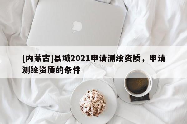 [內(nèi)蒙古]縣城2021申請(qǐng)測(cè)繪資質(zhì)，申請(qǐng)測(cè)繪資質(zhì)的條件