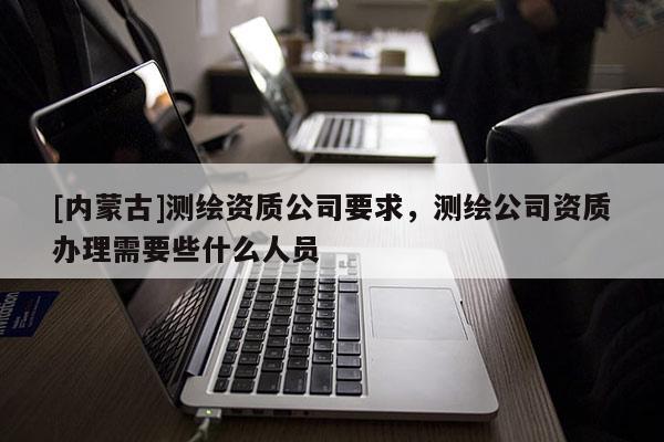 [內(nèi)蒙古]測繪資質(zhì)公司要求，測繪公司資質(zhì)辦理需要些什么人員