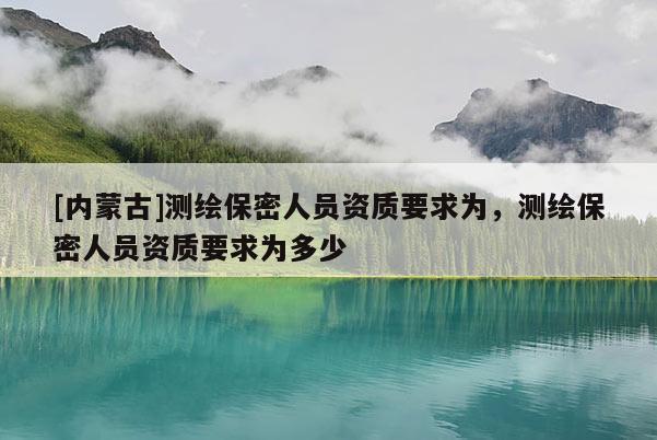 [內(nèi)蒙古]測繪保密人員資質(zhì)要求為，測繪保密人員資質(zhì)要求為多少